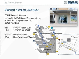 ©LehrstuhlfürElektrischeEnergiesysteme,FAUErlangen-Nürnberg
So finden Sie uns
Standort Nürnberg „Auf AEG“
FAU Erlangen-Nürnberg
Lehrstuhl für Elektrische Energiesysteme
Fürther Str. 248 (Gebäude 33)
90429 Nürnberg
Tel: +49 911 56854-9251
Fax: +49 9131 85-67555
E-Mail: info@ees.fau.de
Web: https://www.ees.tf.fau.de
<Erlangen
Bamberg
2
<
Erlangen
Flughafen
Nürnberg
Schwabach>
3
FÜRTH
NÜRNBERG
Nürnberg-Westring
Fürth-Ronhof
Fürth-Poppenreuth Nürnberg-Nord
Nürnberg / Fürth
4
4
4R
4R
8
8
4R
Leiblstr.
Leiblstr.
Fürther Str.
Fürther Str.
Raabstr.
8
8
Eberhardshof
Muggenhofer Str.
 