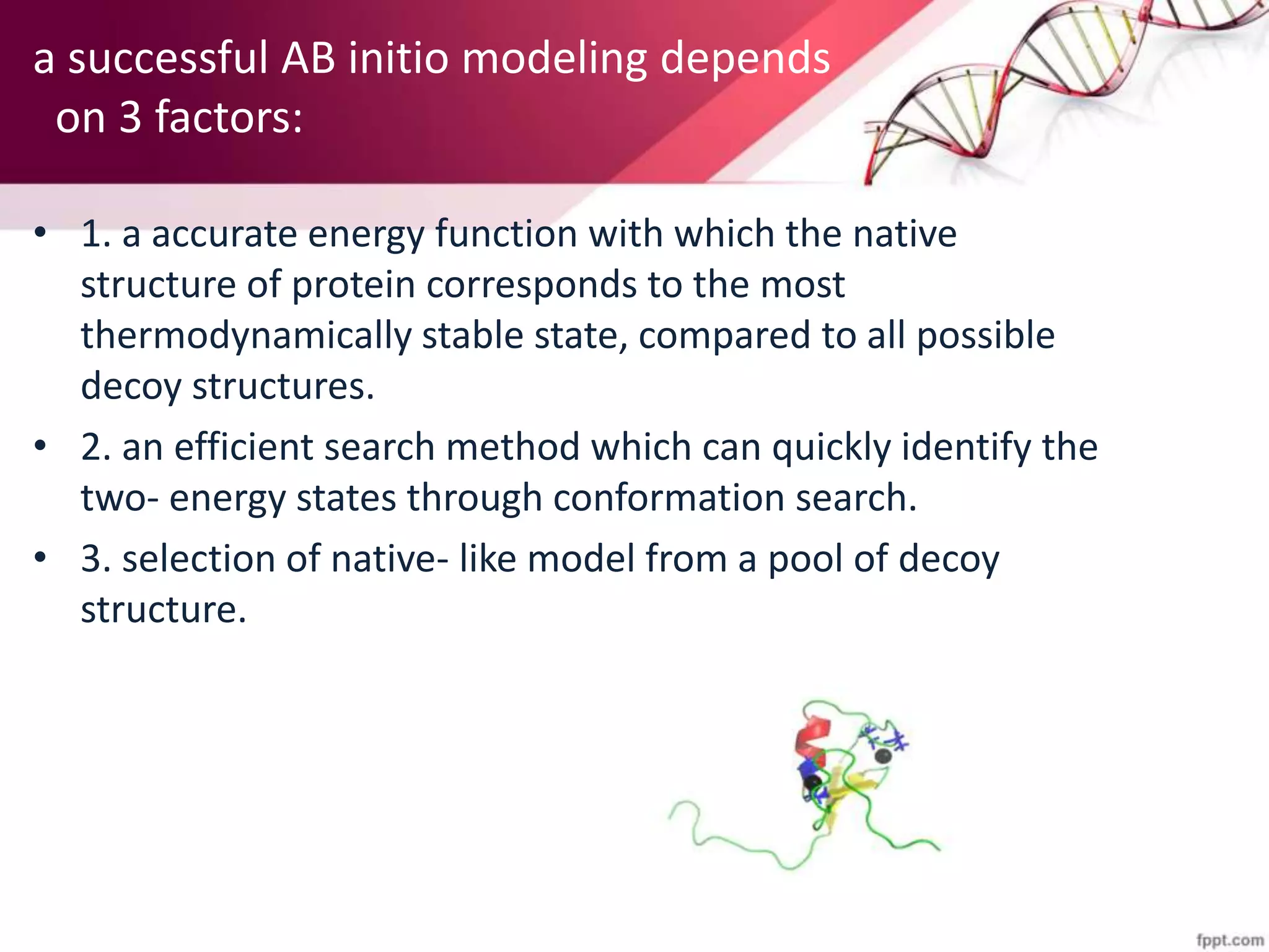 a successful AB initio modeling depends
on 3 factors:
• 1. a accurate energy function with which the native
structure of protein corresponds to the most
thermodynamically stable state, compared to all possible
decoy structures.
• 2. an efficient search method which can quickly identify the
two- energy states through conformation search.
• 3. selection of native- like model from a pool of decoy
structure.
 