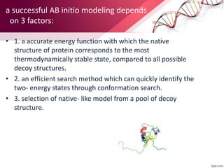 a successful AB initio modeling depends
on 3 factors:
• 1. a accurate energy function with which the native
structure of protein corresponds to the most
thermodynamically stable state, compared to all possible
decoy structures.
• 2. an efficient search method which can quickly identify the
two- energy states through conformation search.
• 3. selection of native- like model from a pool of decoy
structure.
 