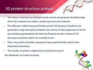 3D protein structure analysis
• The shape is maintain by hydrogen bonds and the strong bonds disulfide bridge
which form between the sulphur containing amino acid molecule.
• The difficulty in determining and finding out the 3-D structure of proteins has
generated a large discrepancy between the volume of data (sequences of amino
acid residues) generated by the Genome Projects and the number of 3-D
structures of proteins which are currently known.
• Only a tiny portion of protein sequences have experimentally solved three-
dimensional structures.
• The function of protein is depend on its tertiary structure if
this distributed, its losses its activity.
 