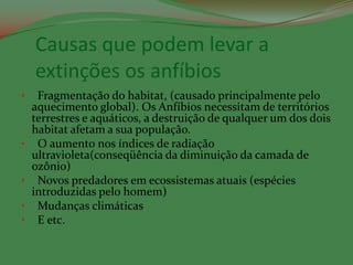 Causas que podem levar a
    extinções os anfíbios
•    Fragmentação do habitat, (causado principalmente pelo
    aquecimento global). Os Anfíbios necessitam de territórios
    terrestres e aquáticos, a destruição de qualquer um dos dois
    habitat afetam a sua população.
•    O aumento nos índices de radiação
    ultravioleta(conseqüência da diminuição da camada de
    ozônio)
•    Novos predadores em ecossistemas atuais (espécies
    introduzidas pelo homem)
•    Mudanças climáticas
•    E etc.
 