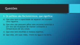 Questões
3- Os anfíbios são Pecilotérmicos, que significa:
a) Que eles tem a capacidade de aquecer até acender
uma fogueira.
b) Que eles não possuem pêlos nem escamas externas e
por isso são incapazes de manter constante a
temperatura de seu corpo.
c) Que eles tem encéfalo e medula espinhal.
d) Que eles, em suas vidas, vivem na água e na terra.
 