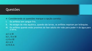 Questões
4- Considerando as questões marque a opção correta:
I. Os anfíbios tem sangue frio.
II. No estágio da vida aquática, quando são larvas, os anfíbios respiram por brânquias.
III. Os anfíbios quando estão proximos da fase adulta ele voão para poder ir da água para
a terra.
a) I e III
b) I, II e III
c) II e III
d) I e II
e) N.D.A
 