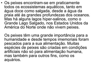 Os peixes encontram-se em praticamente todos os ecossistemas aquáticos, tanto em água doce como salgada, desde a água da praia até às grandes profundezas dos oceanos. Mas há alguns lagos hiper-salinos, como o Grande Lago Salgado, nos Estados Unidos da América do Norte onde não vivem peixes. Os peixes têm uma grande importância para a humanidade e desde tempos imemoriais foram pescados para a sua alimentação. Muitas espécies de peixes são criadas em condições artificiais não só para alimentação humana, mas também para outros fins, como os aquários.  