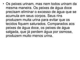 Os peixes urinam, mas nem todos urinam da mesma maneira. Os peixes de água doce precisam eliminar o excesso de água que se acumula em seus corpos. Seus rins produzem muita urina para evitar que os tecidos fiquem saturados. Comparados aos peixes de água doce, os peixes de água salgada, que já perdem água por osmose, produzem muito menos urina.  