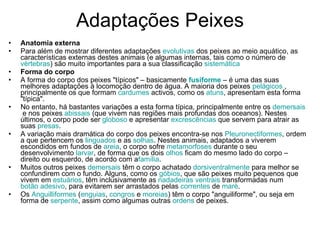 Adaptações Peixes Anatomia externa Para além de mostrar diferentes adaptações  evolutivas  dos peixes ao meio aquático, as características externas destes animais (e algumas internas, tais como o número de  vértebras ) são muito importantes para a sua classificação  sistemática Forma do corpo A forma do corpo dos peixes "típicos" – basicamente  fusiforme  – é uma das suas melhores adaptações à locomoção dentro de água. A maioria dos peixes  pelágicos  , principalmente os que formam  cardumes  activos, como os  atuns , apresentam esta forma "típica". No entanto, há bastantes variações a esta forma típica, principalmente entre os  demersais  e nos peixes  abissais  (que vivem nas regiões mais profundas dos oceanos). Nestes últimos, o corpo pode ser  globoso  e apresentar  excrescências  que servem para atrair as suas  presas . A variação mais dramática do corpo dos peixes encontra-se nos  Pleuronectiformes , ordem a que pertencem os  linguados  e as  solhas . Nestes animais, adaptados a viverem escondidos em fundos de  areia , o corpo sofre  metamorfoses  durante o seu desenvolvimento  larvar , de forma que os dois  olhos  ficam do mesmo lado do corpo – direito ou esquerdo, de acordo com a família . Muitos outros peixes  demersais  têm o corpo achatado  dorsiventralmente  para melhor se confundirem com o fundo. Alguns, como os  góbios , que são peixes muito pequenos que vivem em  estuários , têm inclusivamente as  nadadeiras   ventrais  transformadas num  botão adesivo , para evitarem ser arrastados pelas  correntes  de  maré . Os  Anguilliformes  ( enguias ,  congros  e  moreias ) têm o corpo "anguiliforme", ou seja em forma de  serpente , assim como algumas outras  ordens  de peixes. 
