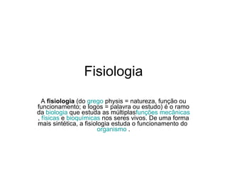 Fisiologia A  fisiologia  (do  grego  physis = natureza, função ou funcionamento; e logos = palavra ou estudo) é o ramo da  biologia  que estuda as múltiplas funções   mecânicas ,  físicas  e  bioquímicas  nos seres vivos. De uma forma mais sintética, a fisiologia estuda o funcionamento do  organismo  . 