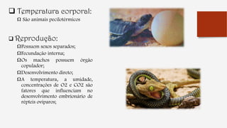  Temperatura corporal:
Ω São animais pecilotérmicos
 Reprodução:
ΩPossuem sexos separados;
ΩFecundação interna;
ΩOs machos possuem órgão
copulador;
ΩDesenvolvimento direto;
ΩA temperatura, a umidade,
concentrações de O2 e CO2 são
fatores que influenciam no
desenvolvimento embrionário de
répteis ovíparos;
 