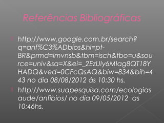 Referências Bibliográficas

 http://www.google.com.br/search?
  q=anf%C3%ADbios&hl=pt-
  BR&prmd=imvnsb&tbm=isch&tbo=u&sou
  rce=univ&sa=X&ei=_2EzUIy6MIag8QT18Y
  HADQ&ved=0CFcQsAQ&biw=834&bih=4
  43 no dia 08/08/2012 ás 10:30 hs.
 http://www.suapesquisa.com/ecologias
  aude/anfibios/ no dia 09/05/2012 as
  10:46hs.
 
