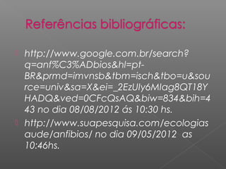  http://www.google.com.br/search?
  q=anf%C3%ADbios&hl=pt-
  BR&prmd=imvnsb&tbm=isch&tbo=u&sou
  rce=univ&sa=X&ei=_2EzUIy6MIag8QT18Y
  HADQ&ved=0CFcQsAQ&biw=834&bih=4
  43 no dia 08/08/2012 ás 10:30 hs.
 http://www.suapesquisa.com/ecologias
  aude/anfibios/ no dia 09/05/2012 as
  10:46hs.
 