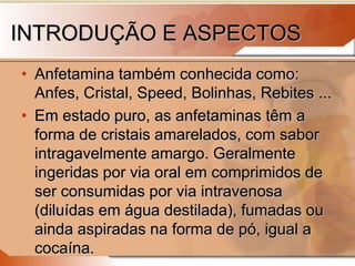 INTRODUÇÃO E ASPECTOS
• Anfetamina também conhecida como:
Anfes, Cristal, Speed, Bolinhas, Rebites ...
• Em estado puro, as anfetaminas têm a
forma de cristais amarelados, com sabor
intragavelmente amargo. Geralmente
ingeridas por via oral em comprimidos de
ser consumidas por via intravenosa
(diluídas em água destilada), fumadas ou
ainda aspiradas na forma de pó, igual a
cocaína.
 