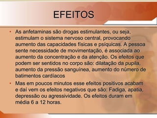 EFEITOS
• As anfetaminas são drogas estimulantes, ou seja,
estimulam o sistema nervoso central, provocando
aumento das capacidades físicas e psíquicas. A pessoa
sente necessidade de movimentação, é associada ao
aumento da concentração e da atenção. Os efeitos que
podem ser sentidos no corpo são: dilatação da pupila,
aumento da pressão sanguínea, aumento do número de
batimentos cardíacos
• Mas em poucos minutos esse efeitos positivos acabam
e daí vem os efeitos negativos que são: Fadiga, apatia,
depressão ou agressividade. Os efeitos duram em
média 6 a 12 horas.
 