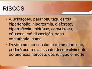 RISCOS
• Alucinações, paranóia, taquicardia,
hipertensão, hipertermia, diaforese,
hiperreflexia, midríase, convulsões,
náuseas, má disposição, sono
conturbado, coma.
• Devido ao uso constante de anfetaminas,
poderá ocorrer o risco de desenvolvimento
de anorexia nervosa, desnutrição e morte.
 
