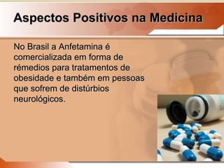 Aspectos Positivos na Medicina
No Brasil a Anfetamina é
comercializada em forma de
rémedios para tratamentos de
obesidade e também em pessoas
que sofrem de distúrbios
neurológicos.
 