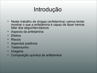 Introdução  Neste trabalho de drogas (anfetamina) vamos tentar mostrar o que a anfetamina é capaz de fazer iremos falar dos seguintes tópicos: Aspecto da anfetamina Efeitos Riscos Aspectos positivos Testemunho  Imagens Composição química da anfetamina 