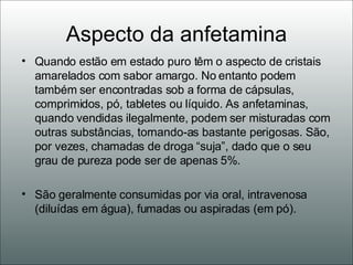 Aspecto da anfetamina Quando estão em estado puro têm o aspecto de cristais amarelados com sabor amargo. No entanto podem também ser encontradas sob a forma de cápsulas, comprimidos, pó, tabletes ou líquido. As anfetaminas, quando vendidas ilegalmente, podem ser misturadas com outras substâncias, tornando-as bastante perigosas. São, por vezes, chamadas de droga “suja”, dado que o seu grau de pureza pode ser de apenas 5%. São geralmente consumidas por via oral, intravenosa (diluídas em água), fumadas ou aspiradas (em pó).  