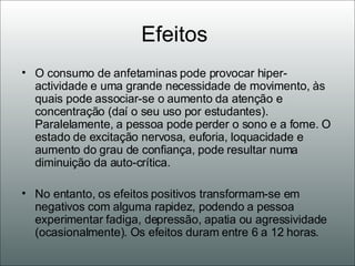 Efeitos  O consumo de anfetaminas pode provocar hiper-actividade e uma grande necessidade de movimento, às quais pode associar-se o aumento da atenção e concentração (daí o seu uso por estudantes). Paralelamente, a pessoa pode perder o sono e a fome. O estado de excitação nervosa, euforia, loquacidade e aumento do grau de confiança, pode resultar numa diminuição da auto-crítica.  No entanto, os efeitos positivos transformam-se em negativos com alguma rapidez, podendo a pessoa experimentar fadiga, depressão, apatia ou agressividade (ocasionalmente). Os efeitos duram entre 6 a 12 horas. 