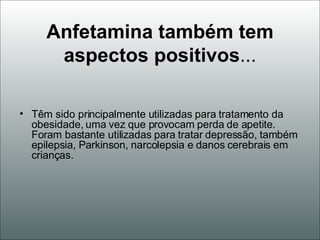 Anfetamina também tem aspectos positivos ... Têm sido principalmente utilizadas para tratamento da obesidade, uma vez que provocam perda de apetite. Foram bastante utilizadas para tratar depressão, também epilepsia, Parkinson, narcolepsia e danos cerebrais em crianças.  