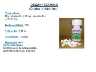 DEXANFETAMINA
                           (Dextro-anfetamina).
  Vía de admon.
  Oral: tabletas de 5 y 10 mg , capsulas de 5
  , 10 y 15 mg

  Biodisponibilidad 75%

  Vida media 10-24 hrs

  Metabolismo Hepático

   Eliminación renal
 Efectos secundarios
Insomnio, dolor de cabeza, diarrea,
constipación, anorexia, inquietud
 