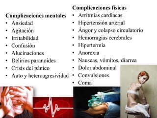 Complicaciones físicas
Complicaciones mentales • Arritmias cardiacas
• Ansiedad                 • Hipertensión arterial
• Agitación                • Ángor y colapso circulatorio
• Irritabilidad            • Hemorragias cerebrales
• Confusión                • Hipertermia
• Alucinaciones            • Anorexia
• Delirios paranoides      • Nauseas, vómitos, diarrea
• Crisis del pánico        • Dolor abdominal
• Auto y heteroagresividad • Convulsiones
                           • Coma
 