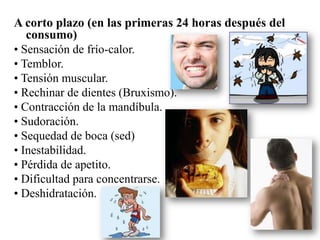 A corto plazo (en las primeras 24 horas después del
   consumo)
• Sensación de frío-calor.
• Temblor.
• Tensión muscular.
• Rechinar de dientes (Bruxismo).
• Contracción de la mandíbula.
• Sudoración.
• Sequedad de boca (sed)
• Inestabilidad.
• Pérdida de apetito.
• Dificultad para concentrarse.
• Deshidratación.
 