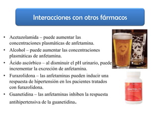 Interacciones con otros fármacos

• Acetazolamida – puede aumentar las
  concentraciones plasmáticas de anfetamina.
• Alcohol – puede aumentar las concentraciones
  plasmáticas de anfetamina.
• Ácido ascórbico – al disminuir el pH urinario, puede
  incrementar la excreción de anfetamina.
• Furazolidona – las anfetaminas pueden inducir una
  respuesta de hipertensión en los pacientes tratados
  con furazolidona.
• Guanetidina – las anfetaminas inhiben la respuesta
  antihipertensiva de la guanetidina.
 