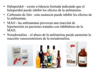 • Haloperidol – existe evidencia limitada indicando que el
  haloperidol puede inhibir los efectos de la anfetamina.
• Carbonato de litio –esta sustancia puede inhibir los efectos de
  la anfetamina.
• MAO - las anfetaminas provocan una reacción de
  hipertensión en pacientes tratados con inhibidores de la
  MAO.
• Noradrenalina – el abuso de la anfetamina puede aumentar la
  reacción vasoconstrictora de la noradrenalina.
 