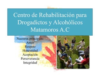 Centro de Rehabilitación para
 Drogadictos y Alcohólicos
      Matamoros A.C
 Nuestros principios:
       Amor
      Respeto
    Honestidad
    Aceptación
   Perseverancia
     Integridad
 
