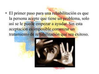• El primer paso para una rehabilitación es que
  la persona acepte que tiene un problema, solo
  así se le puede empezar a ayudar. Sin esta
  aceptación es imposible comenzar un
  tratamiento de rehabilitación que sea exitoso.
 