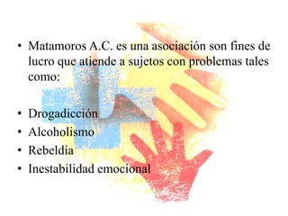 • Matamoros A.C. es una asociación son fines de
  lucro que atiende a sujetos con problemas tales
  como:

•   Drogadicción
•   Alcoholismo
•   Rebeldía
•   Inestabilidad emocional
 
