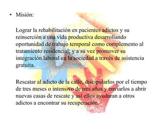 • Misión:

  Lograr la rehabilitación en pacientes adictos y su
  reinserción a una vida productiva desarrollando
  oportunidad de trabajo temporal como complemento al
  tratamiento residencial; y a su vez promover su
  integración laboral en la sociedad a través de asistencia
  gratuita.

  Rescatar al adicto de la calle, discipularlos por el tiempo
  de tres meses o intensivo de tres años y enviarlos a abrir
  nuevas casas de rescate y así ellos ayudaran a otros
  adictos a encontrar su recuperación.
 