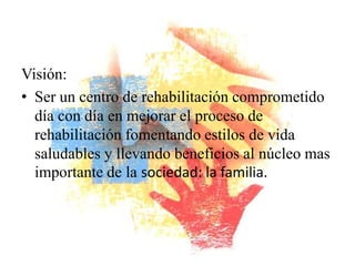 Visión:
• Ser un centro de rehabilitación comprometido
  día con día en mejorar el proceso de
  rehabilitación fomentando estilos de vida
  saludables y llevando beneficios al núcleo mas
  importante de la sociedad: la familia.
 