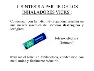 1. SINTESIS A PARTIR DE LOS
       INHALADORES VICKS :
Comienzan con la 1-fenil-2-propanona resultan en
una mezcla rasémica de isómeros dextrogiros y
levógiros.

                              l-desoxiefedrina
                                 (isómero)



0xidizar el l-met en fenilacetona, condensarlo con
metilamina y finalmente reducirlo.
 