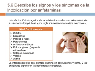 5.6 Describe los signos y los síntomas de la
intoxicación por anfetaminas
Los efectos tóxicos agudos de la anfetamina suelen ser extensiones de
sus acciones terapéuticas y por regla son consecuencia de la sobredosis.
Nivel Cardiovascular







Cefalea
Escalofríos
Palidez o rubor
Palpitaciones
Arritmias cardiacas
Dolor anginoso (isquemia
miocárdica)
 Colapso circulatorio
 Vértigo
 Ataxia
La intoxicación letal casi siempre culmina en convulsiones y coma, y los
principales signos son las hemorragias cerebrales.

 