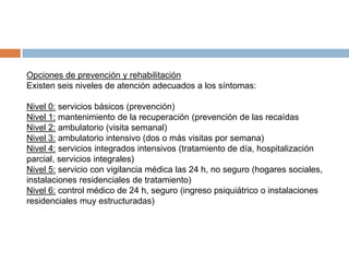 Opciones de prevención y rehabilitación
Existen seis niveles de atención adecuados a los síntomas:
Nivel 0: servicios básicos (prevención)
Nivel 1: mantenimiento de la recuperación (prevención de las recaídas
Nivel 2: ambulatorio (visita semanal)
Nivel 3: ambulatorio intensivo (dos o más visitas por semana)
Nivel 4: servicios integrados intensivos (tratamiento de día, hospitalización
parcial, servicios integrales)
Nivel 5: servicio con vigilancia médica las 24 h, no seguro (hogares sociales,
instalaciones residenciales de tratamiento)
Nivel 6: control médico de 24 h, seguro (ingreso psiquiátrico o instalaciones
residenciales muy estructuradas)

 