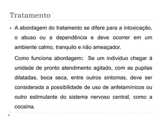 Tratamento
 A abordagem do tratamento se difere para a intoxicação,
o abuso ou a dependência e deve ocorrer em um
ambiente calmo, tranquilo e não ameaçador.
Como funciona abordagem: Se um individuo chegar á
unidade de pronto atendimento agitado, com as pupilas
dilatadas, boca seca, entre outros sintomas, deve ser
considerada a possibilidade de uso de anfetamínicos ou
outro estimulante do sistema nervoso central, como a
cocaína.
 
