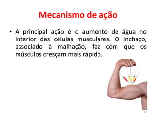 Mecanismo de ação
15
• A principal ação é o aumento de água no
interior das células musculares. O inchaço,
associado à malhação, faz com que os
músculos cresçam mais rápido.
 