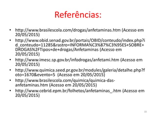 Referências:
• http://www.brasilescola.com/drogas/anfetaminas.htm (Acesso em
20/05/2015)
• http://www.obid.senad.gov.br/portais/OBID/conteudo/index.php?i
d_conteudo=11285&rastro=INFORMA%C3%87%C3%95ES+SOBRE+
DROGAS%2FTipos+de+drogas/Anfetaminas (Acesso em
20/05/2015)
• http://www.imesc.sp.gov.br/infodrogas/anfetami.htm (Acesso em
20/05/2015)
• http://www.quimica.seed.pr.gov.br/modules/galeria/detalhe.php?f
oto=1670&evento=5 (Acesso em 20/05/2015)
• http://www.brasilescola.com/quimica/quimica-das-
anfetaminas.htm (Acesso em 20/05/2015)
• http://www.cebrid.epm.br/folhetos/anfetaminas_.htm (Acesso em
20/05/2015)
18
 