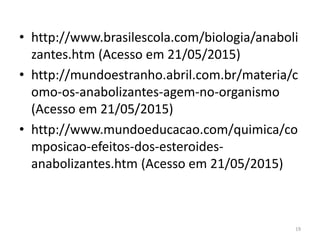 • http://www.brasilescola.com/biologia/anaboli
zantes.htm (Acesso em 21/05/2015)
• http://mundoestranho.abril.com.br/materia/c
omo-os-anabolizantes-agem-no-organismo
(Acesso em 21/05/2015)
• http://www.mundoeducacao.com/quimica/co
mposicao-efeitos-dos-esteroides-
anabolizantes.htm (Acesso em 21/05/2015)
19
 