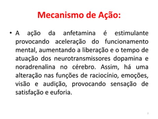 Mecanismo de Ação:
• A ação da anfetamina é estimulante
provocando aceleração do funcionamento
mental, aumentando a liberação e o tempo de
atuação dos neurotransmissores dopamina e
noradrenalina no cérebro. Assim, há uma
alteração nas funções de raciocínio, emoções,
visão e audição, provocando sensação de
satisfação e euforia.
7
 