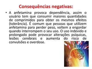 Consequências negativas:
• A anfetamina provoca dependência, assim o
usuário tem que consumir maiores quantidades
de comprimidos para obter os mesmos efeitos
(tolerância). É comum que pessoas que utilizem
anfetamina para perder peso, voltem a engordar
quando interrompem o seu uso. O uso indevido e
prolongado pode provocar alterações psíquicas,
lesões cerebrais e aumenta do risco de
convulsões e overdose.
9
 