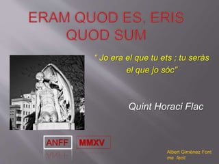 “ Jo era el que tu ets ; tu seràs
el que jo sóc”
Quint Horaci Flac
Albert Giménez Font
me fecit
ANFF MMXV
 