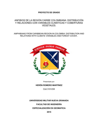 PROYECTO DE GRADO
ANFIBIOS DE LA REGIÓN CARIBE COLOMBIANA: DISTRIBUCIÓN
Y RELACIONES CON VARIABLES CLIMÁTICAS Y COBERTURAS
VEGETALES.
AMPHIBIANS FROM CARIBBEAN REGION IN COLOMBIA: DISTRIBUTION AND
RELATIONS WITH CLIMATE VARIABLES AND FOREST COVER .
Presentado por:
HERÓN ROMERO MARTÍNEZ
Cód 3101258
UNIVERSIDAD MILITAR NUEVA GRANADA
FACULTAD DE INGENIERÍA
ESPECIALIZACIÓN EN GEOMATICA
2015
 