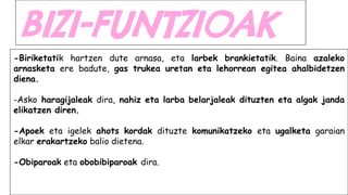 BIZI-FUNTZIOAK
-Biriketatik hartzen dute arnasa, eta larbek brankietatik. Baina azaleko
arnasketa ere badute, gas trukea uretan eta lehorrean egitea ahalbidetzen
diena.
-Asko haragijaleak dira, nahiz eta larba belarjaleak dituzten eta algak janda
elikatzen diren.
-Apoek eta igelek ahots kordak dituzte komunikatzeko eta ugalketa garaian
elkar erakartzeko balio dietena.
-Obiparoak eta obobibiparoak dira.
 