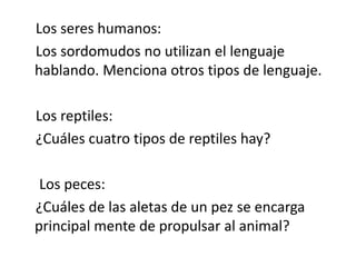 Los seres humanos:
Los sordomudos no utilizan el lenguaje
hablando. Menciona otros tipos de lenguaje.
Los reptiles:
¿Cuáles cuatro tipos de reptiles hay?
Los peces:
¿Cuáles de las aletas de un pez se encarga
principal mente de propulsar al animal?

 