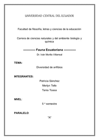 UNIVERSIDAD CENTRAL DEL ECUADOR
Facultad de filosofía, letras y ciencias de la educación
Carrera de ciencias naturales y del ambiente biología y
química
------------ Fauna Ecuatoriana ------------
Dr. Iván Morillo Villarreal
TEMA:
Diversidad de anfibios
INTEGRANTES:
Patricia Sánchez
Merlyn Tello
Tania Toasa
NIVEL:
5 o
semestre
PARALELO:
"A"
 