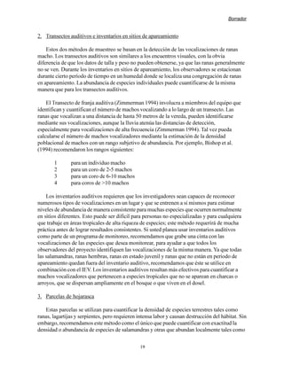 Borrador


2. Transectos auditivos e inventarios en sitios de apareamiento

    Estos dos métodos de muestreo se basan en la detección de las vocalizaciones de ranas
macho. Los transectos auditivos son similares a los encuentros visuales, con la obvia
diferencia de que los datos de talla y peso no pueden obtenerse, ya que las ranas generalmente
no se ven. Durante los inventarios en sitios de apareamiento, los observadores se estacionan
durante cierto periodo de tiempo en un humedal donde se localiza una congregación de ranas
en apareamiento. La abundancia de especies individuales puede cuantificarse de la misma
manera que para los transectos auditivos.

    El Transecto de franja auditiva (Zimmerman 1994) involucra a miembros del equipo que
identifican y cuantifican el número de machos vocalizando a lo largo de un transecto. Las
ranas que vocalizan a una distancia de hasta 50 metros de la vereda, pueden identificarse
mediante sus vocalizaciones, aunque la lluvia atenúa las distancias de detección,
especialmente para vocalizaciones de alta frecuencia (Zimmerman 1994). Tal vez pueda
calcularse el número de machos vocalizadores mediante la estimación de la densidad
poblacional de machos con un rango subjetivo de abundancia. Por ejemplo, Bishop et al.
(1994) recomendaron los rangos siguientes:

       1       para un individuo macho
       2       para un coro de 2-5 machos
       3       para un coro de 6-10 machos
       4       para coros de 10 machos

    Los inventarios auditivos requieren que los investigadores sean capaces de reconocer
numerosos tipos de vocalizaciones en un lugar y que se entrenen a sí mismos para estimar
niveles de abundancia de manera consistente para muchas especies que ocurren normalmente
en sitios diferentes. Esto puede ser difícil para personas no especializadas y para cualquiera
que trabaje en áreas tropicales de alta riqueza de especies; este método requerirá de mucha
práctica antes de lograr resultados consistentes. Si usted planea usar inventarios auditivos
como parte de un programa de monitoreo, recomendamos que grabe una cinta con las
vocalizaciones de las especies que desea monitorear, para ayudar a que todos los
observadores del proyecto identifiquen las vocalizaciones de la misma manera. Ya que todas
las salamandras, ranas hembras, ranas en estado juvenil y ranas que no están en periodo de
apareamiento quedan fuera del inventario auditivo, recomendamos que éste se utilice en
combinación con el IEV. Los inventarios auditivos resultan más efectivos para cuantificar a
machos vocalizadores que pertenecen a especies tropicales que no se aparean en charcas o
arroyos, que se dispersan ampliamente en el bosque o que viven en el dosel.

3. Parcelas de hojarasca

    Estas parcelas se utilizan para cuantificar la densidad de especies terrestres tales como
ranas, lagartijas y serpientes, pero requieren intensa labor y causan destrucción del hábitat. Sin
embargo, recomendamos este método como el único que puede cuantificar con exactitud la
densidad o abundancia de especies de salamandras y otras que abundan localmente tales como


                                                19
 