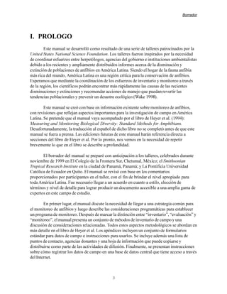 Borrador




I. PROLOGO
        Este manual se desarrolló como resultado de una serie de talleres patrocinados por la
United States National Science Foundation. Los talleres fueron inspirados por la necesidad
de coordinar esfuerzos entre herpetólogos, agencias del gobierno e instituciones ambientalistas
debido a los recientes y ampliamente distribuidos informes acerca de la disminución y
extinción de poblaciones de anfibios en América Latina. Siendo el hogar de la fauna anfibia
más rica del mundo, América Latina es una región crítica para la conservación de anfibios.
Esperamos que mediante la coordinación de los esfuerzos de inventario y monitoreo a través
de la región, los científicos podrán encontrar más rápidamente las causas de las recientes
disminuciones y extinciones y recomendar acciones de manejo que puedan revertir las
tendencias poblacionales y prevenir un desastre ecológico (Wake 1998).

        Este manual se creó con base en información existente sobre monitoreo de anfibios,
con revisiones que reflejan aspectos importantes para la investigación de campo en América
Latina. Se pretende que el manual vaya acompañado por el libro de Heyer et al. (1994):
Measuring and Monitoring Biological Diversity: Standard Methods for Amphibians.
Desafortunadamente, la traducción al español de dicho libro no se completó antes de que este
manual se fuera a prensa. Las ediciones futuras de este manual harán referencia directa a
secciones del libro de Heyer et al. Por lo pronto, nos vemos en la necesidad de repetir
brevemente lo que en el libro se describe a profundidad.

       El borrador del manual se preparó con anticipación a los talleres, celebrados durante
noviembre de 1999 en El Colegio de la Frontera Sur, Chetumal, México; el Smithsonian
Tropical Research Institute en la ciudad de Panamá, Panamá; y La Pontificia Universidad
Católica de Ecuador en Quito. El manual se revisó con base en los comentarios
proporcionados por participantes en el taller, con el fin de brindar el nivel apropiado para
toda América Latina. Fue necesario llegar a un acuerdo en cuanto a estilo, elección de
términos y nivel de detalle para lograr producir un documento accesible a una amplia gama de
expertos en este campo de estudio.

        En primer lugar, el manual discute la necesidad de llegar a una estrategia común para
el monitoreo de anfibios y luego describe las consideraciones programáticas para establecer
un programa de monitoreo. Después de marcar la distinción entre “inventario”, “evaluación” y
“monitoreo”, el manual presenta un conjunto de métodos de inventario de campo y una
discusión de consideraciones relacionadas. Todos estos aspectos metodológicos se abordan en
más detalle en el libro de Heyer et al. Los apéndices incluyen un conjunto de formularios
estándar para datos de campo e instrucciones para usarlos. Se incluye además una lista de
puntos de contacto, agencias donantes y una hoja de información que puede copiarse y
distribuirse como parte de las actividades de difusión. Finalmente, se presentan instrucciones
sobre cómo registrar los datos de campo en una base de datos central que tiene acceso a través
del Internet.



                                               3
 
