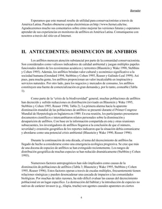 Borrador


       Esperamos que este manual resulte de utilidad para conservacionistas a través de
América Latina. Pueden obtenerse copias electrónicas en http://www.lternet.edu/tnc.
Agradeceremos mucho sus comentarios sobre cómo mejorar las versiones futuras y esperamos
aprender de sus experiencias en monitoreo de anfibios en América Latina. Comuníquense con
nosotros a través del sitio en el Internet.




II. ANTECEDENTES: DISMINUCION DE ANFIBIOS
        Los anfibios merecen atención substancial por parte de la comunidad conservacionista.
Son considerados como valiosos indicadores de calidad ambiental y juegan múltiples papeles
funcionales dentro de los ecosistemas acuáticos y terrestres (Blaustein y Wake 1990, Stebbins
y Cohen 1995). Además, los anfibios brindan valor cultural y económico significativo a la
sociedad humana (Grendard 1994, Stebbins y Cohen 1995, Reaser y Galindo-Leal 1999). Así
pues, para mucha gente, los anfibios proporcionan un valor incalculable en inspiración y
servicios naturales. Por otro lado, para los negocios y mercados de consumo, los anfibios
constituyen una fuente de comercialización en gran demanda y, por lo tanto, costeable (Tabla
1).

       Como parte de la “crisis de la biodiversidad” general, muchas poblaciones de anfibios
han decrecido y sufrido reducciones en distribución (revisado en Blaustein y Wake 1995,
Stebbins y Cohen 1995, Reaser 1996; Tabla 2). La primera alarma hacia la aparente
disminución mundial de las poblaciones de anfibios se presentó durante el Primer Congreso
Mundial de Herpetología en Inglaterra en 1989. En esa reunión, los participantes presentaron
documentos científicos e intercambiaron relatos personales sobre la disminución y
desaparición de anfibios. Con base en la información compartida en esta y otras reuniones
subsecuentes, los investigadores de anfibios llegaron a la conclusión de que el número,
severidad y extensión geográfica de los reportes indicaron que la situación debía comunicarse
y abordarse como una potencial crisis ambiental (Blaustein y Wake 1990, Reaser 1996).

        Durante la continuación de esta década, el tema del decrecimiento de anfibios ha
llegado de hecho a considerarse como una emergencia ecológica progresiva. Se cree que más
de una docena de especies de anfibios se han extinguido recientemente. Los rangos de
distribución geográfica de muchas especies se han reducido dramáticamente (Stebbins y Cohen
1995).

        Numerosos factores antropogénicos han sido implicados como causas de la
disminución de poblaciones de anfibios (Tabla 3; Blaustein y Wake 1995, Stebbins y Cohen
1995, Reaser 1996). Estos factores operan a través de escalas múltiples, frecuentemente tienen
relaciones sinérgicas y pueden desencadenar una cascada de impactos a las comunidades
biológicas. Por muchas de tales razones, ha sido difícil evaluar las causas del decrecimiento
poblacional en un lugar específico. La destrucción del hábitat y la introducción de especies no
nativas de carácter invasor (e.g., tilapia, trucha) son agentes causales aparentes en ciertos


                                               4
 