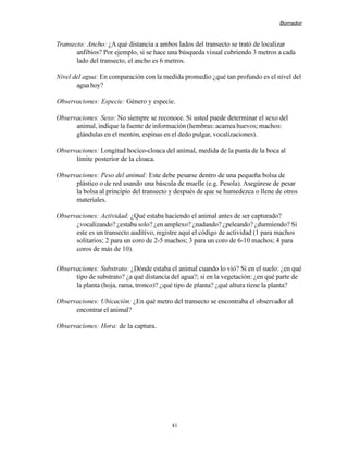 Borrador


Transecto: Ancho: ¿A qué distancia a ambos lados del transecto se trató de localizar
       anfibios? Por ejemplo, si se hace una búsqueda visual cubriendo 3 metros a cada
       lado del transecto, el ancho es 6 metros.

Nivel del agua: En comparación con la medida promedio ¿qué tan profundo es el nivel del
       agua hoy?

Observaciones: Especie: Género y especie.

Observaciones: Sexo: No siempre se reconoce. Si usted puede determinar el sexo del
      animal, indique la fuente de información (hembras: acarrea huevos; machos:
      glándulas en el mentón, espinas en el dedo pulgar, vocalizaciones).

Observaciones: Longitud hocico-cloaca del animal, medida de la punta de la boca al
      límite posterior de la cloaca.

Observaciones: Peso del animal: Este debe pesarse dentro de una pequeña bolsa de
      plástico o de red usando una báscula de muelle (e.g. Pesola). Asegúrese de pesar
      la bolsa al principio del transecto y después de que se humedezca o llene de otros
      materiales.

Observaciones: Actividad: ¿Qué estaba haciendo el animal antes de ser capturado?
      ¿vocalizando? ¿estaba solo? ¿en amplexo? ¿nadando? ¿peleando? ¿durmiendo? Si
      este es un transecto auditivo, registre aquí el código de actividad (1 para machos
      solitarios; 2 para un coro de 2-5 machos; 3 para un coro de 6-10 machos; 4 para
      coros de más de 10).

Observaciones: Substrato: ¿Dónde estaba el animal cuando lo vió? Si en el suelo: ¿en qué
      tipo de substrato? ¿a qué distancia del agua?; si en la vegetación: ¿en qué parte de
      la planta (hoja, rama, tronco)? ¿qué tipo de planta? ¿qué altura tiene la planta?

Observaciones: Ubicación: ¿En qué metro del transecto se encontraba el observador al
      encontrar el animal?

Observaciones: Hora: de la captura.




                                          41
 